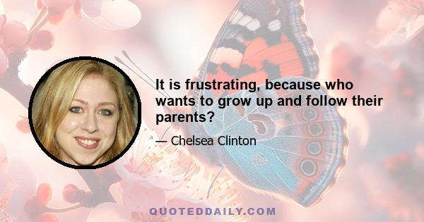 It is frustrating, because who wants to grow up and follow their parents?