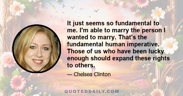 It just seems so fundamental to me. I'm able to marry the person I wanted to marry. That's the fundamental human imperative. Those of us who have been lucky enough should expand these rights to others.