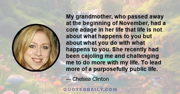 My grandmother, who passed away at the beginning of November, had a core adage in her life that life is not about what happens to you but about what you do with what happens to you. She recently had been cajoling me and 