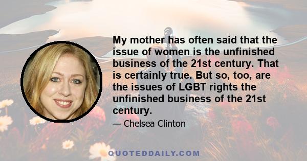 My mother has often said that the issue of women is the unfinished business of the 21st century. That is certainly true. But so, too, are the issues of LGBT rights the unfinished business of the 21st century.