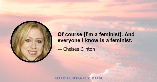 Of course [I'm a feminist]. And everyone I know is a feminist.