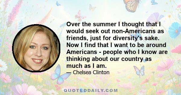 Over the summer I thought that I would seek out non-Americans as friends, just for diversity's sake. Now I find that I want to be around Americans - people who I know are thinking about our country as much as I am.