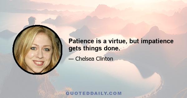 Patience is a virtue, but impatience gets things done.