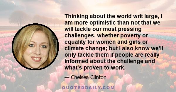 Thinking about the world writ large, I am more optimistic than not that we will tackle our most pressing challenges, whether poverty or equality for women and girls or climate change; but I also know we'll only tackle