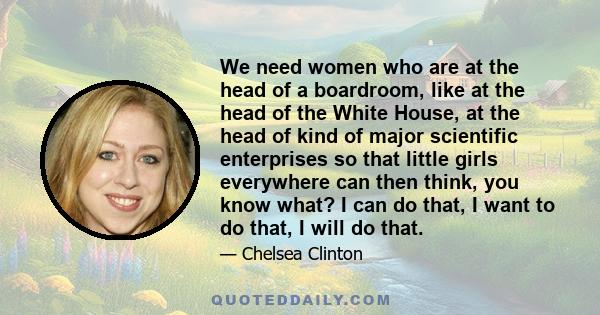 We need women who are at the head of a boardroom, like at the head of the White House, at the head of kind of major scientific enterprises so that little girls everywhere can then think, you know what? I can do that, I