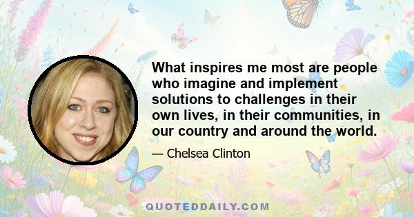 What inspires me most are people who imagine and implement solutions to challenges in their own lives, in their communities, in our country and around the world.