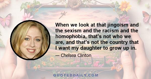 When we look at that jingoism and the sexism and the racism and the homophobia, that's not who we are, and that's not the country that I want my daughter to grow up in.