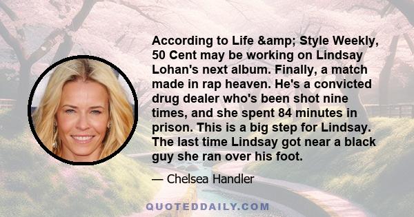 According to Life & Style Weekly, 50 Cent may be working on Lindsay Lohan's next album. Finally, a match made in rap heaven. He's a convicted drug dealer who's been shot nine times, and she spent 84 minutes in