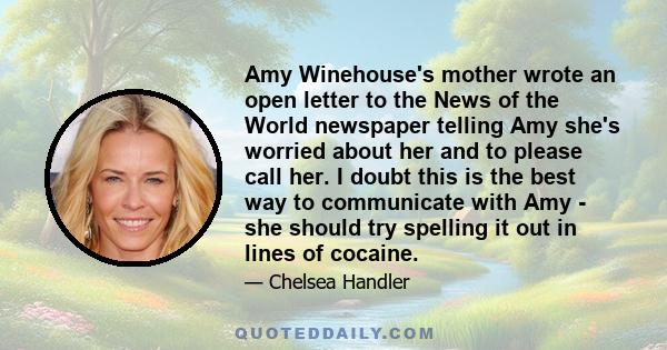 Amy Winehouse's mother wrote an open letter to the News of the World newspaper telling Amy she's worried about her and to please call her. I doubt this is the best way to communicate with Amy - she should try spelling