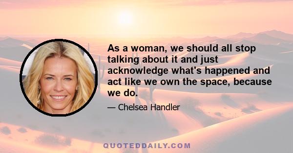 As a woman, we should all stop talking about it and just acknowledge what's happened and act like we own the space, because we do.