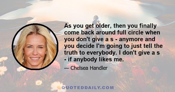 As you get older, then you finally come back around full circle when you don't give a s - anymore and you decide I'm going to just tell the truth to everybody. I don't give a s - if anybody likes me.