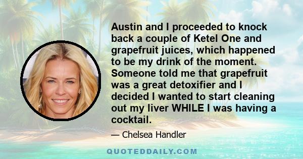 Austin and I proceeded to knock back a couple of Ketel One and grapefruit juices, which happened to be my drink of the moment. Someone told me that grapefruit was a great detoxifier and I decided I wanted to start