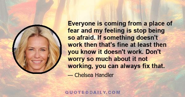 Everyone is coming from a place of fear and my feeling is stop being so afraid. If something doesn't work then that's fine at least then you know it doesn't work. Don't worry so much about it not working, you can always 