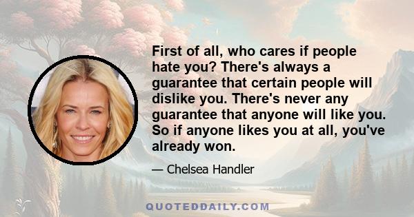 First of all, who cares if people hate you? There's always a guarantee that certain people will dislike you. There's never any guarantee that anyone will like you. So if anyone likes you at all, you've already won.