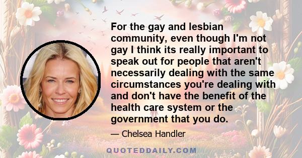 For the gay and lesbian community, even though I'm not gay I think its really important to speak out for people that aren't necessarily dealing with the same circumstances you're dealing with and don't have the benefit