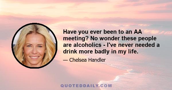 Have you ever been to an AA meeting? No wonder these people are alcoholics - I've never needed a drink more badly in my life.