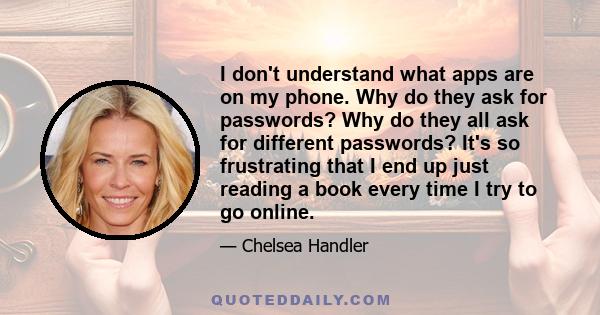 I don't understand what apps are on my phone. Why do they ask for passwords? Why do they all ask for different passwords? It's so frustrating that I end up just reading a book every time I try to go online.