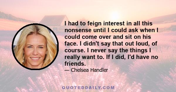 I had to feign interest in all this nonsense until I could ask when I could come over and sit on his face. I didn't say that out loud, of course. I never say the things I really want to. If I did, I'd have no friends.