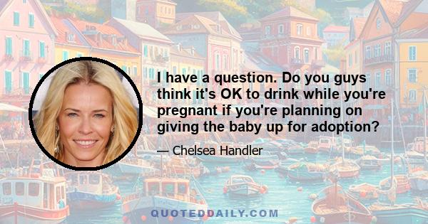 I have a question. Do you guys think it's OK to drink while you're pregnant if you're planning on giving the baby up for adoption?