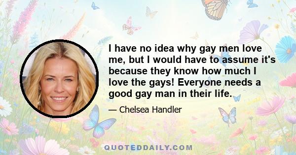 I have no idea why gay men love me, but I would have to assume it's because they know how much I love the gays! Everyone needs a good gay man in their life.