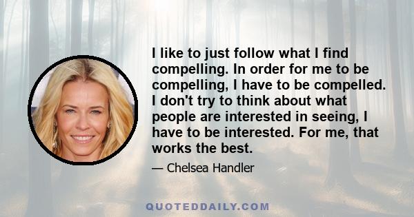 I like to just follow what I find compelling. In order for me to be compelling, I have to be compelled. I don't try to think about what people are interested in seeing, I have to be interested. For me, that works the