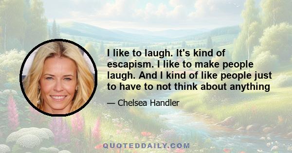 I like to laugh. It's kind of escapism. I like to make people laugh. And I kind of like people just to have to not think about anything