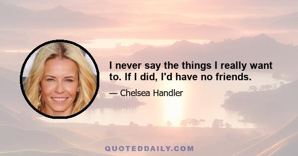 I never say the things I really want to. If I did, I'd have no friends.