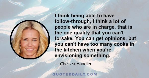 I think being able to have follow-through, I think a lot of people who are in charge, that is the one quality that you can't forsake. You can get opinions, but you can't have too many cooks in the kitchen when you're