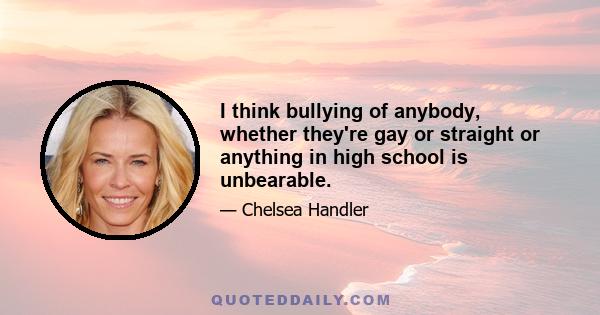 I think bullying of anybody, whether they're gay or straight or anything in high school is unbearable.