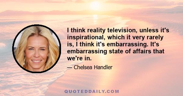 I think reality television, unless it's inspirational, which it very rarely is, I think it's embarrassing. It's embarrassing state of affairs that we're in.