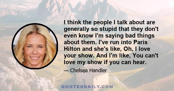 I think the people I talk about are generally so stupid that they don't even know I'm saying bad things about them. I've run into Paris Hilton and she's like, Oh, I love your show. And I'm like, You can't love my show