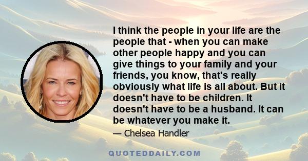 I think the people in your life are the people that - when you can make other people happy and you can give things to your family and your friends, you know, that's really obviously what life is all about. But it