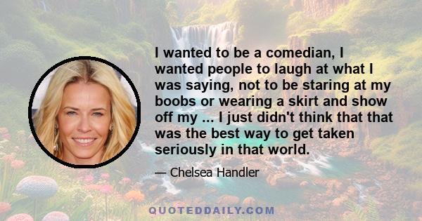 I wanted to be a comedian, I wanted people to laugh at what I was saying, not to be staring at my boobs or wearing a skirt and show off my ... I just didn't think that that was the best way to get taken seriously in