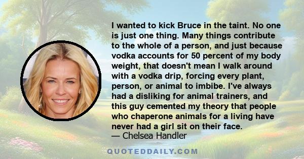 I wanted to kick Bruce in the taint. No one is just one thing. Many things contribute to the whole of a person, and just because vodka accounts for 50 percent of my body weight, that doesn't mean I walk around with a