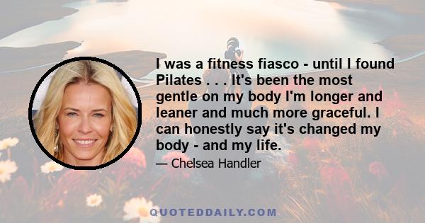 I was a fitness fiasco - until I found Pilates . . . It's been the most gentle on my body I'm longer and leaner and much more graceful. I can honestly say it's changed my body - and my life.