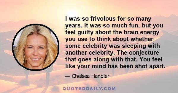 I was so frivolous for so many years. It was so much fun, but you feel guilty about the brain energy you use to think about whether some celebrity was sleeping with another celebrity. The conjecture that goes along with 