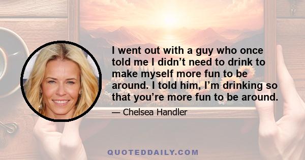 I went out with a guy who once told me I didn’t need to drink to make myself more fun to be around. I told him, I’m drinking so that you’re more fun to be around.