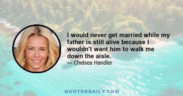 I would never get married while my father is still alive because I wouldn't want him to walk me down the aisle.