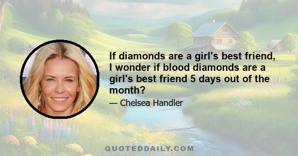 If diamonds are a girl's best friend, I wonder if blood diamonds are a girl's best friend 5 days out of the month?