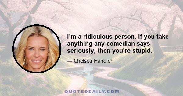 I’m a ridiculous person. If you take anything any comedian says seriously, then you’re stupid.