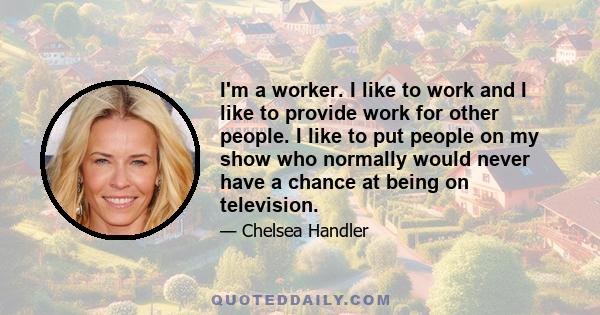 I'm a worker. I like to work and I like to provide work for other people. I like to put people on my show who normally would never have a chance at being on television.