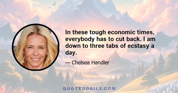 In these tough economic times, everybody has to cut back. I am down to three tabs of ecstasy a day.