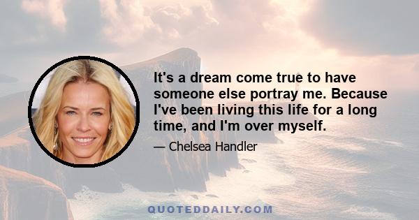 It's a dream come true to have someone else portray me. Because I've been living this life for a long time, and I'm over myself.