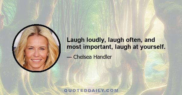 Laugh loudly, laugh often, and most important, laugh at yourself.