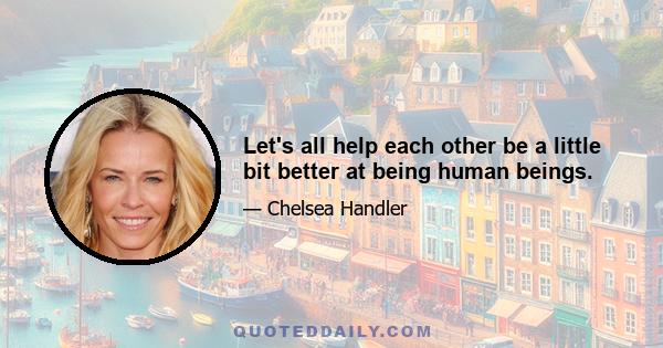 Let's all help each other be a little bit better at being human beings.