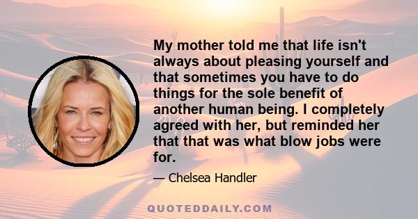 My mother told me that life isn't always about pleasing yourself and that sometimes you have to do things for the sole benefit of another human being. I completely agreed with her, but reminded her that that was what