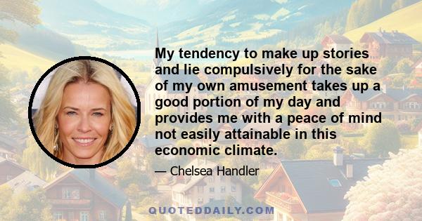 My tendency to make up stories and lie compulsively for the sake of my own amusement takes up a good portion of my day and provides me with a peace of mind not easily attainable in this economic climate.