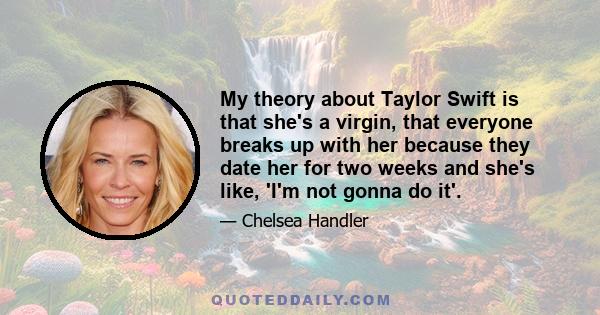 My theory about Taylor Swift is that she's a virgin, that everyone breaks up with her because they date her for two weeks and she's like, 'I'm not gonna do it'.