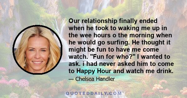 Our relationship finally ended when he took to waking me up in the wee hours o the morning when he would go surfing. He thought it might be fun to have me come watch. Fun for who? I wanted to ask. i had never asked him