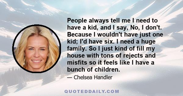 People always tell me I need to have a kid, and I say, No, I don't. Because I wouldn't have just one kid; I'd have six. I need a huge family. So I just kind of fill my house with tons of rejects and misfits so it feels